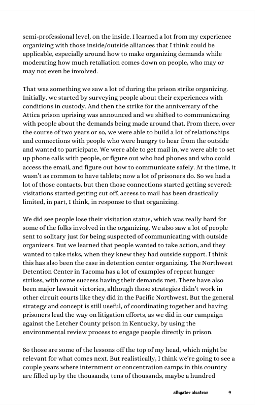 semi-professional level, on the inside. T learned a lot from my experience organizing with those inside/outside alliances that I think could be applicable, especially around how to make organizing demands while ‘moderating how much retaliation comes down on people, who may or ‘may not even be involved.  ‘That was something we saw a lot of during the prison strike organizing. Initially, we started by surveying people about their experiences with  s in custody. And then the strike for the anniversary of the  ing was announced and we shifted to communicating with people about the demands being made around that. From there, over the course of two years or so, we were able to build a lot of relationships and conneetions with people who were hungry to hear from the outside and wanted to participate. We were able to get mail in, we were able to set up phone calls with people, or figure out who had phones and who could access the email, and figure out how to communicate safely. At the time, it \wasn’t as common to have tablets; now alot of prisoners do. So we had a Lot of those contacts, but then those connections started getting severed: visitations started getting cut off, access to mail has been drastically limited, in part, T think, in response to that organizing,  We did see people lose their visitation status, which was really hard for some of the folks involved in the organizing. We also saw a lot of people sent to solitary just for being suspected of communicating with outside organizers. But we learned that people wanted to take action, and they wanted to take risks, when they knew they had outside suppor. I think this has also been the case in detention center organizing. The Northwest Detention Center in Tacoma has a lot of examples of repeat hunger strikes, with some success having their demands met. There have also been major lawsuit victories, although those strategies didn’t work in other cireuit courts like they did in the Pacific Northwest. But the general strategy and concept is still useful, of coordinating together and having, prisoners lead the way on litigation efforts, as we did in our campaign against the Letcher County prison in Kentucky, by using the environmental review process to engage people directly in prison.  So those are some of the lessons off the top of my head, which mi relevant for what comes next. But realistically, I think we’re going to see a couple years where internment or concentration camps in this country are filled up by the thousands, tens of thousands, maybe a hundred  stigtorsetras 9 
